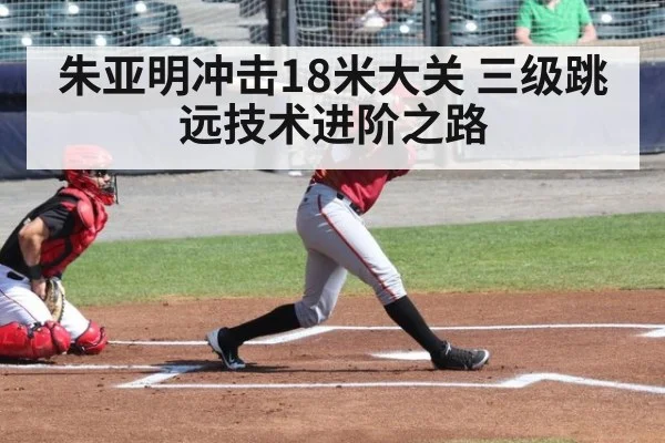 朱亚明冲击18米大关 三级跳远技术进阶之路